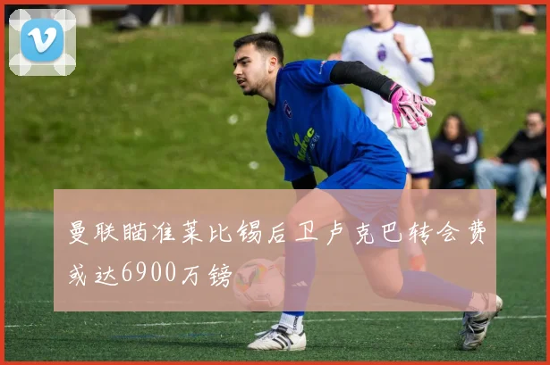 曼联瞄准莱比锡后卫卢克巴转会费或达6900万镑