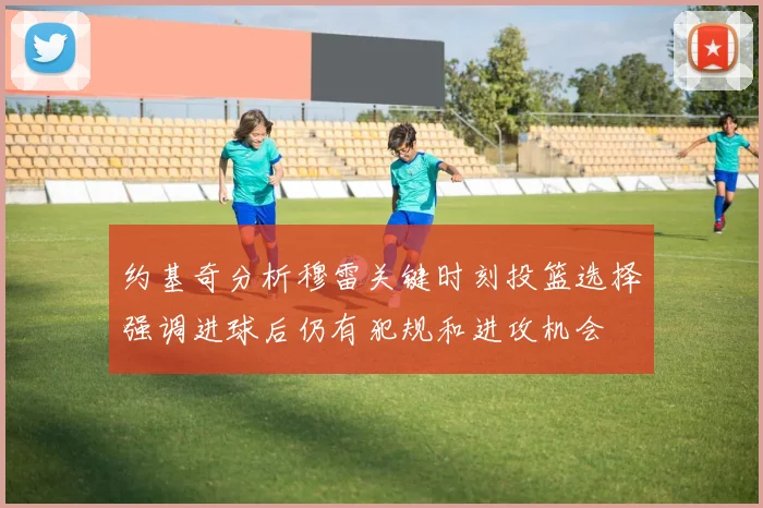 约基奇分析穆雷关键时刻投篮选择强调进球后仍有犯规和进攻机会