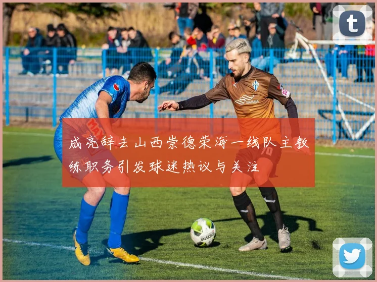 成亮辞去山西崇德荣海一线队主教练职务引发球迷热议与关注