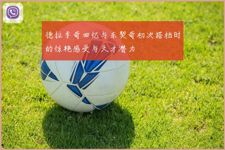 德拉季奇回忆与东契奇初次搭档时的惊艳感受与天才潜力