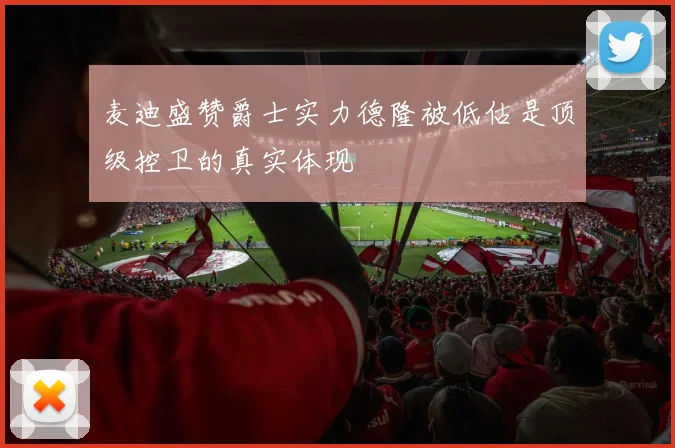 麦迪盛赞爵士实力德隆被低估是顶级控卫的真实体现