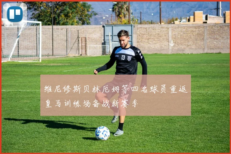 维尼修斯贝林厄姆等四名球员重返皇马训练场备战新赛季