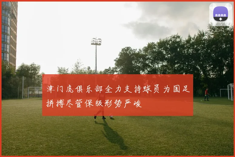 津门虎俱乐部全力支持球员为国足拼搏尽管保级形势严峻
