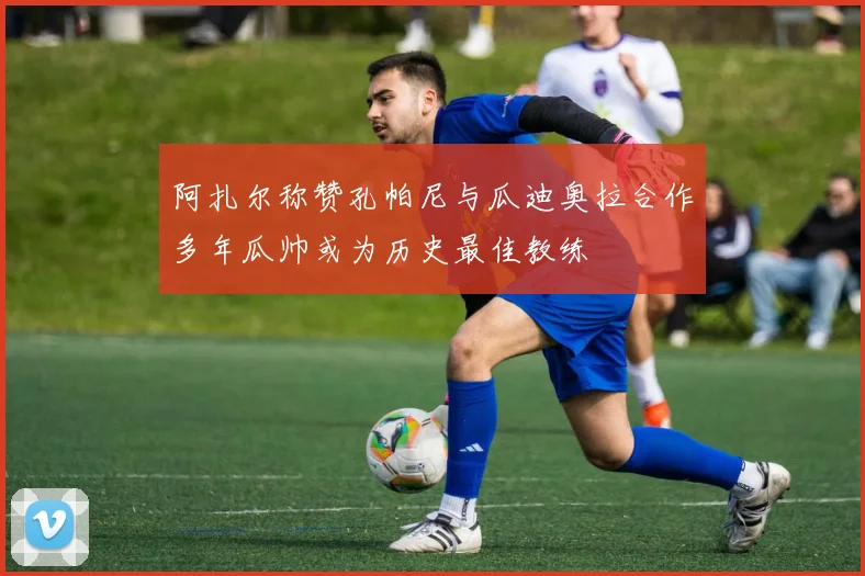 阿扎尔称赞孔帕尼与瓜迪奥拉合作多年瓜帅或为历史最佳教练
