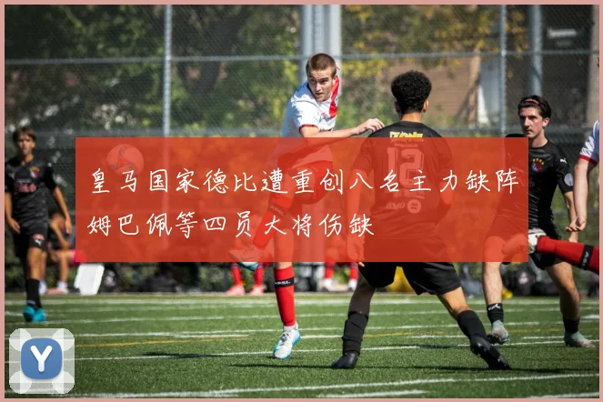 皇马国家德比遭重创八名主力缺阵姆巴佩等四员大将伤缺
