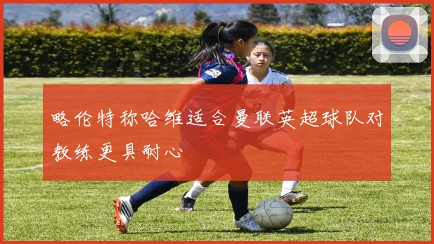 略伦特称哈维适合曼联英超球队对教练更具耐心