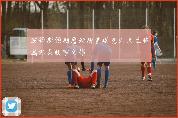 波蒂斯预测詹姆斯重返克利夫兰将成完美收官之作