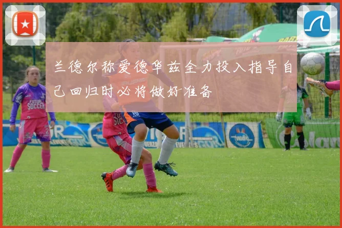 兰德尔称爱德华兹全力投入指导自己回归时必将做好准备