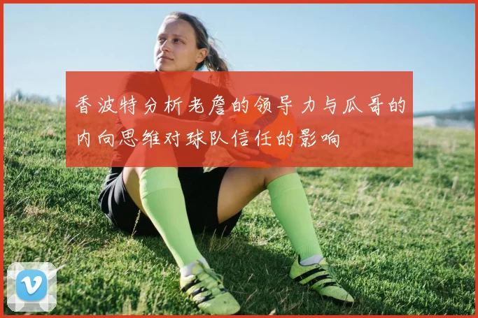 香波特分析老詹的领导力与瓜哥的内向思维对球队信任的影响