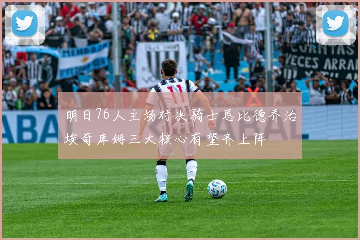 明日76人主场对决骑士恩比德乔治埃奇库姆三大核心有望齐上阵