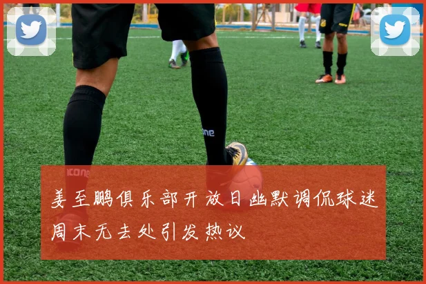 姜至鹏俱乐部开放日幽默调侃球迷周末无去处引发热议
