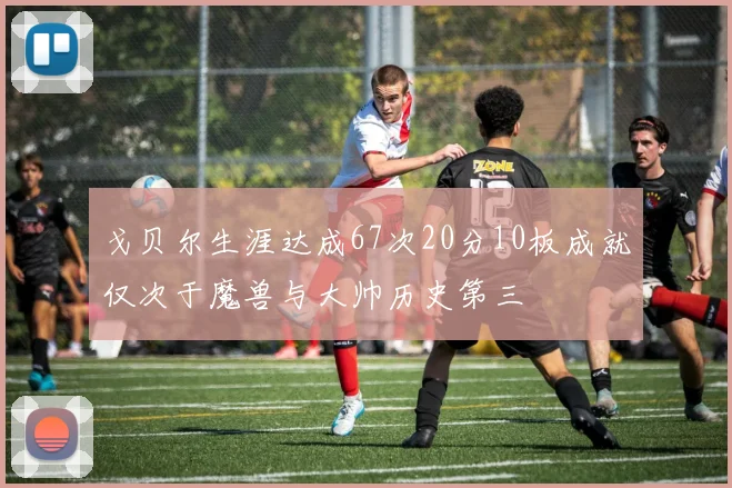戈贝尔生涯达成67次20分10板成就仅次于魔兽与大帅历史第三