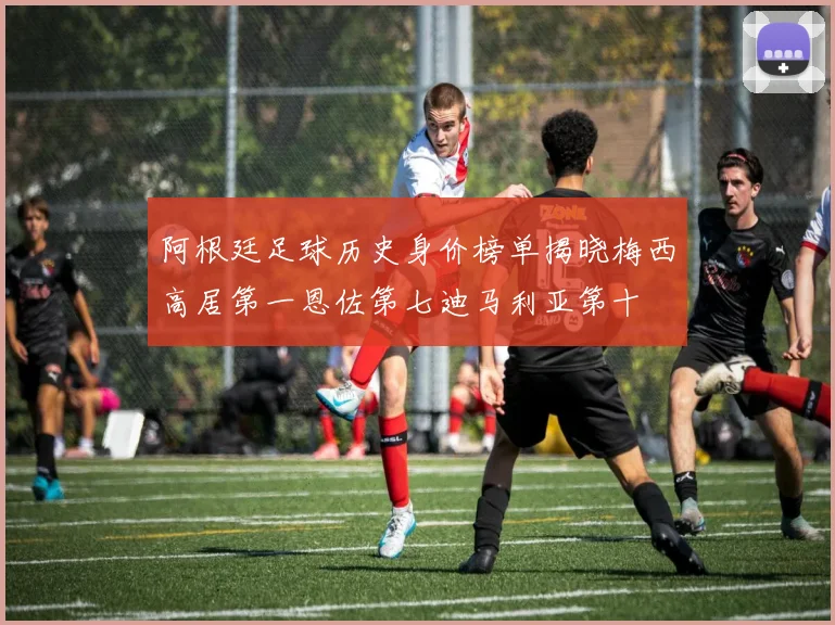 阿根廷足球历史身价榜单揭晓梅西高居第一恩佐第七迪马利亚第十