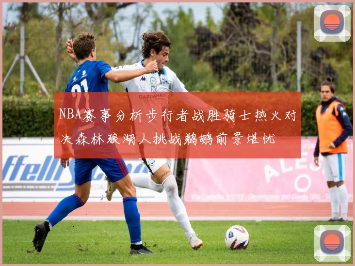 NBA赛事分析步行者战胜骑士热火对决森林狼湖人挑战鹈鹕前景堪忧
