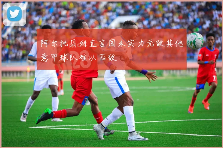 阿尔托贝利直言国米实力无敌其他意甲球队难以匹敌