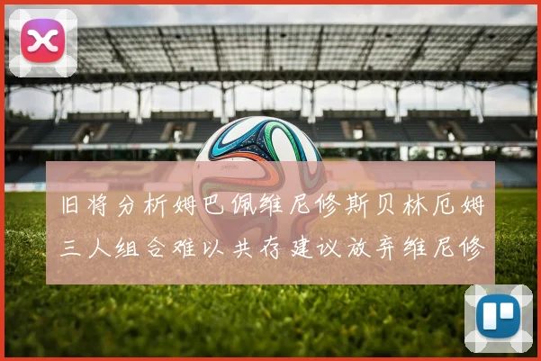 旧将分析姆巴佩维尼修斯贝林厄姆三人组合难以共存建议放弃维尼修斯