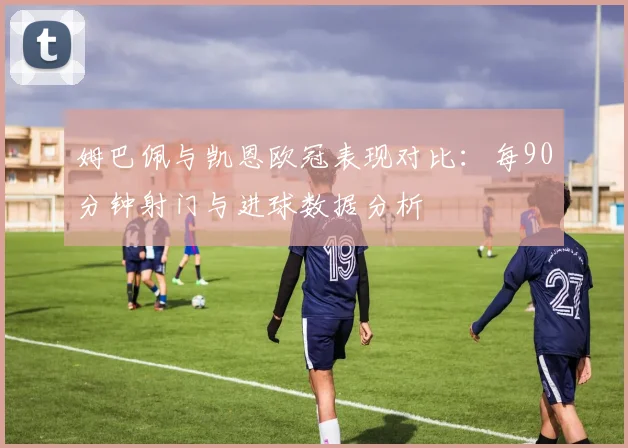 姆巴佩与凯恩欧冠表现对比：每90分钟射门与进球数据分析