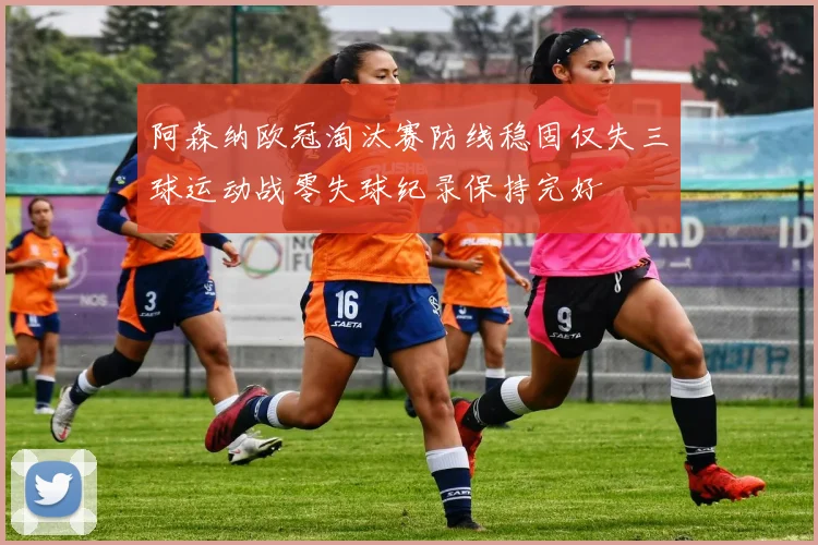 阿森纳欧冠淘汰赛防线稳固仅失三球运动战零失球纪录保持完好