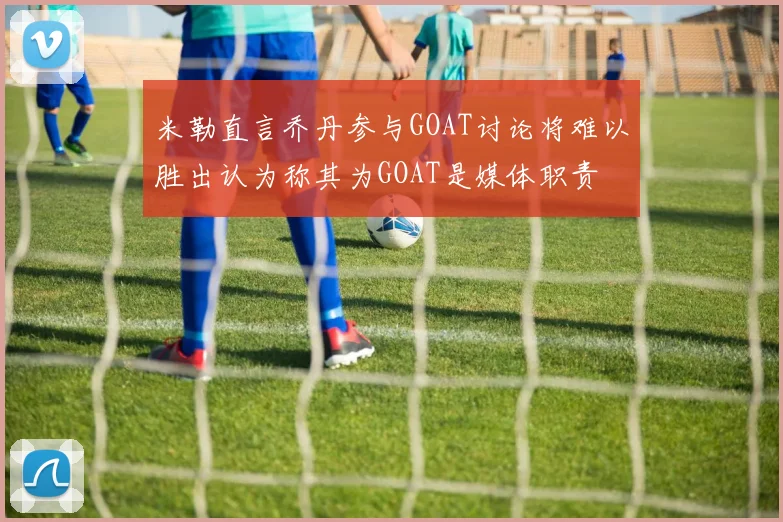 米勒直言乔丹参与GOAT讨论将难以胜出认为称其为GOAT是媒体职责