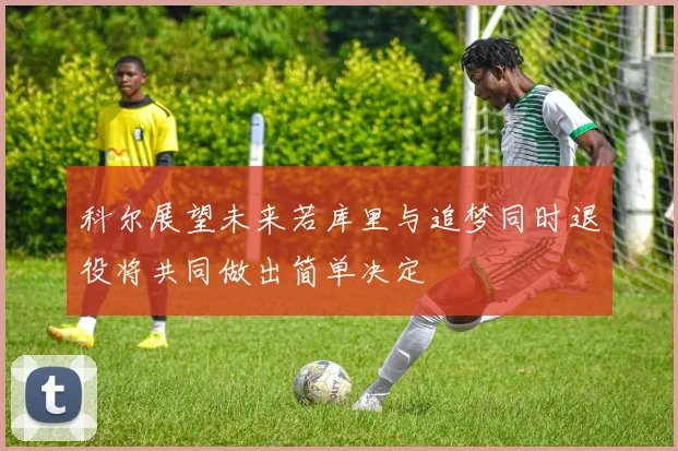 科尔展望未来若库里与追梦同时退役将共同做出简单决定