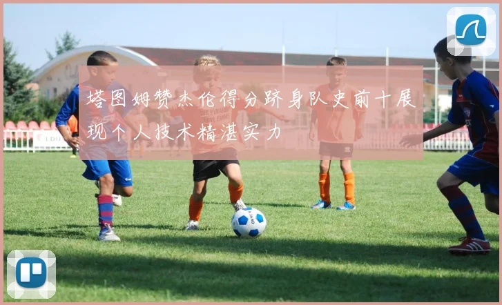 塔图姆赞杰伦得分跻身队史前十展现个人技术精湛实力