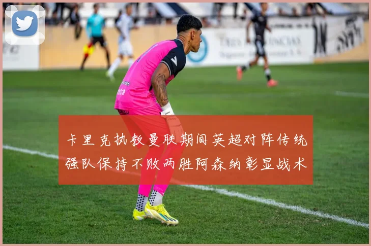 卡里克执教曼联期间英超对阵传统强队保持不败两胜阿森纳彰显战术智慧