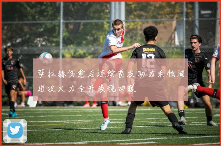 萨拉赫伤愈后连续首发助力利物浦进攻火力全开表现回暖