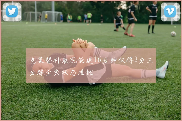 克莱替补表现低迷16分钟仅得3分三分球全失状态堪忧