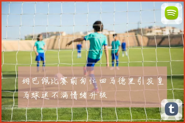 姆巴佩比赛前匆忙回马德里引发皇马球迷不满情绪升级