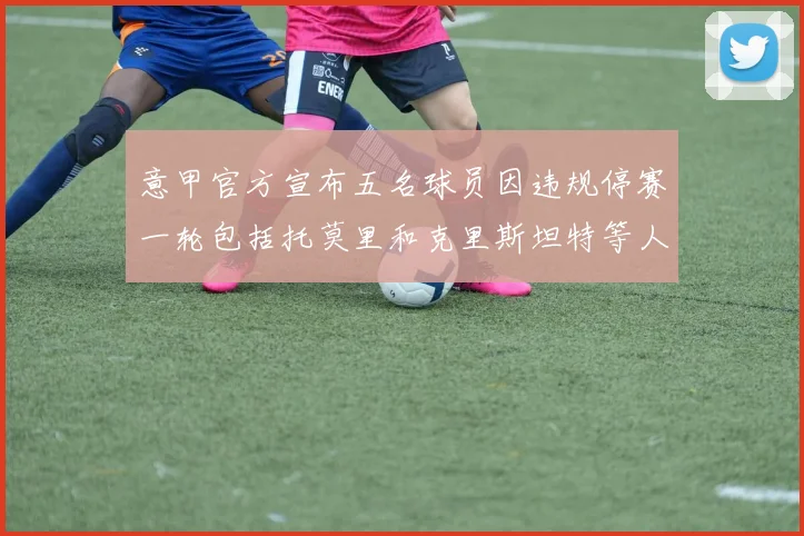 意甲官方宣布五名球员因违规停赛一轮包括托莫里和克里斯坦特等人