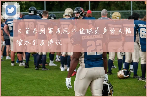 火箭系列赛表现不佳球员身价大幅缩水引发热议