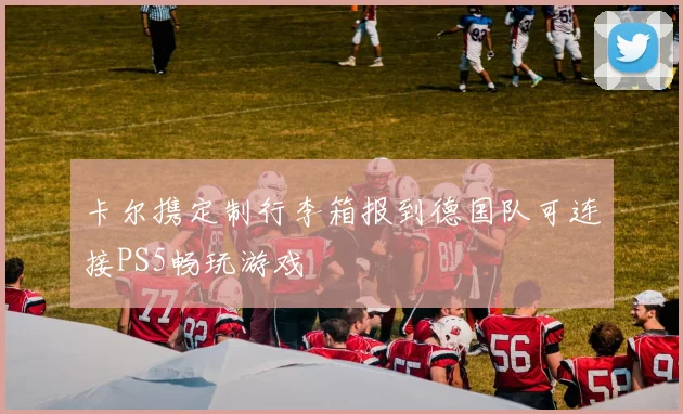 卡尔携定制行李箱报到德国队可连接PS5畅玩游戏